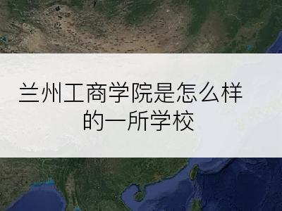 兰州工商学院是怎么样的一所学校