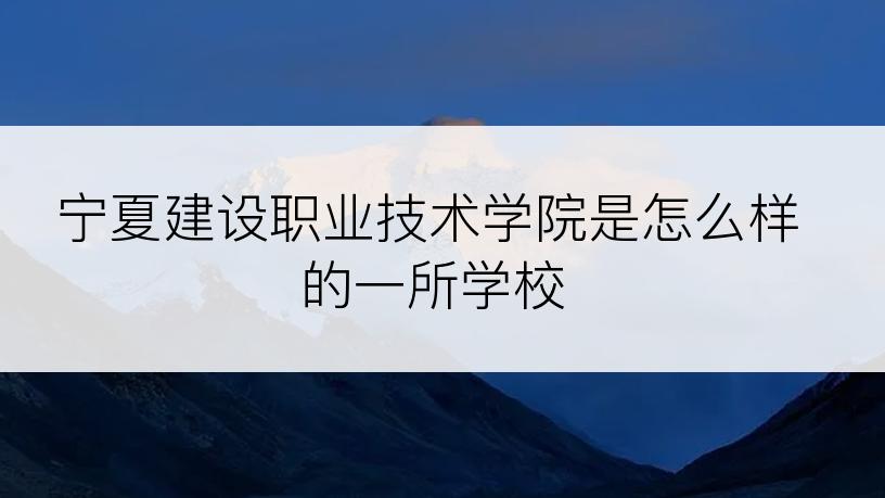 宁夏建设职业技术学院是怎么样的一所学校