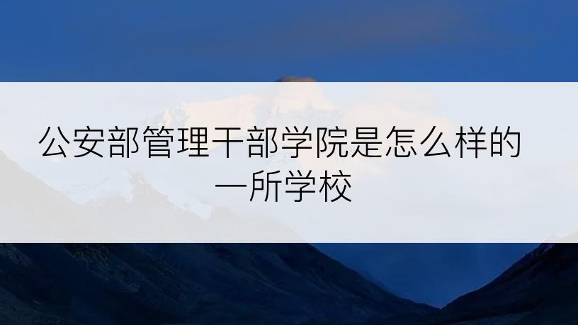 公安部管理干部学院是怎么样的一所学校