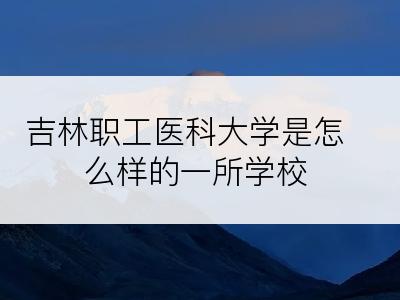 吉林职工医科大学是怎么样的一所学校