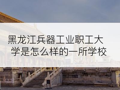 黑龙江兵器工业职工大学是怎么样的一所学校