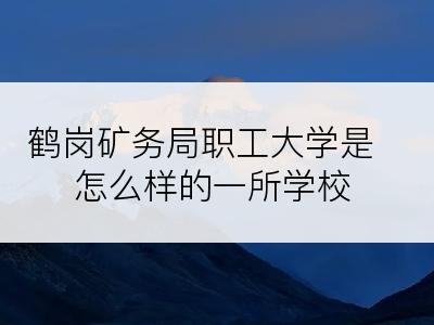 鹤岗矿务局职工大学是怎么样的一所学校