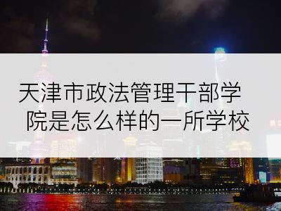 天津市政法管理干部学院是怎么样的一所学校