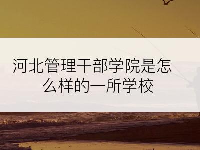 河北管理干部学院是怎么样的一所学校