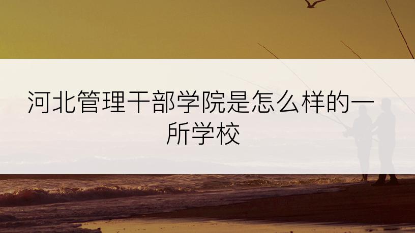 河北管理干部学院是怎么样的一所学校