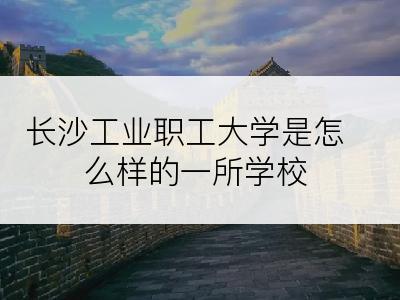 长沙工业职工大学是怎么样的一所学校