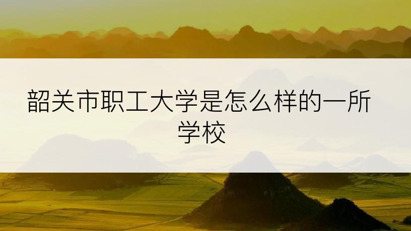 韶关市职工大学是怎么样的一所学校