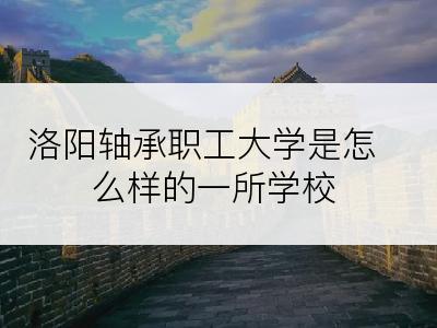 洛阳轴承职工大学是怎么样的一所学校