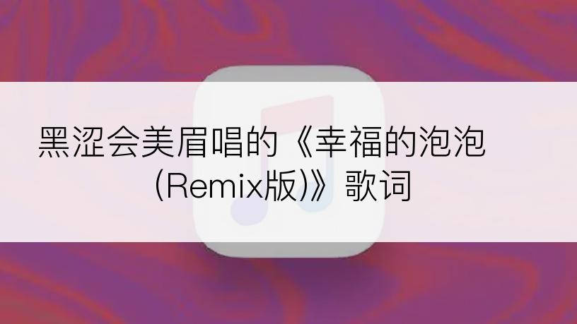 黑涩会美眉唱的《幸福的泡泡 (Remix版)》歌词