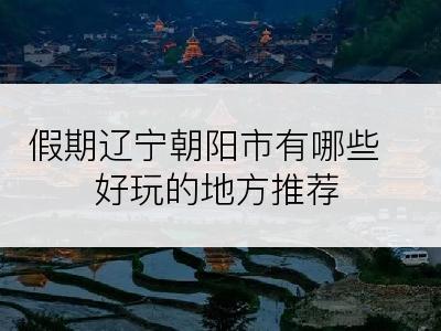 假期辽宁朝阳市有哪些好玩的地方推荐