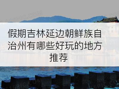 假期吉林延边朝鲜族自治州有哪些好玩的地方推荐