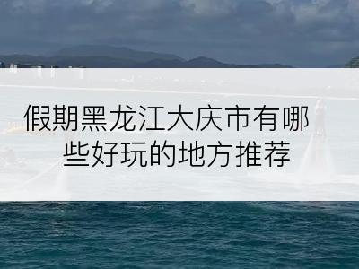 假期黑龙江大庆市有哪些好玩的地方推荐