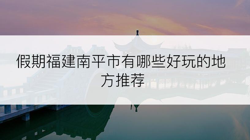 假期福建南平市有哪些好玩的地方推荐