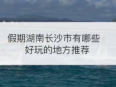 假期湖南长沙市有哪些好玩的地方推荐