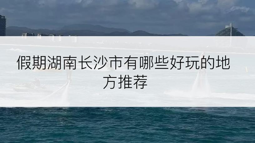 假期湖南长沙市有哪些好玩的地方推荐