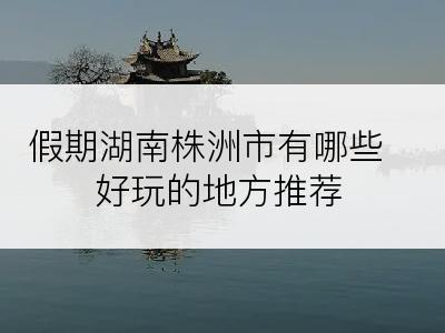 假期湖南株洲市有哪些好玩的地方推荐