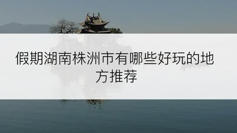 假期湖南株洲市有哪些好玩的地方推荐