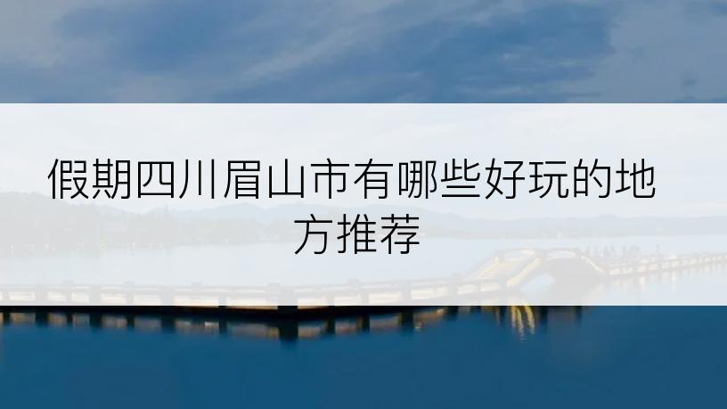 假期四川眉山市有哪些好玩的地方推荐