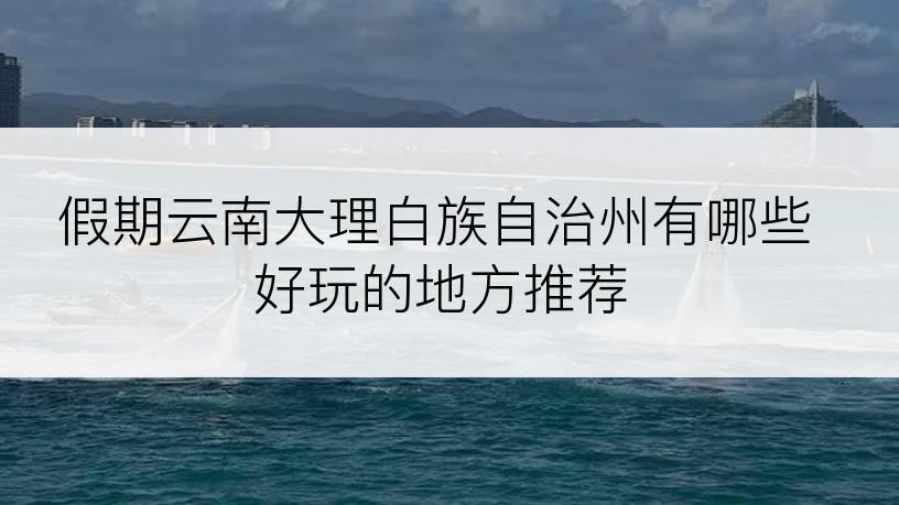 假期云南大理白族自治州有哪些好玩的地方推荐