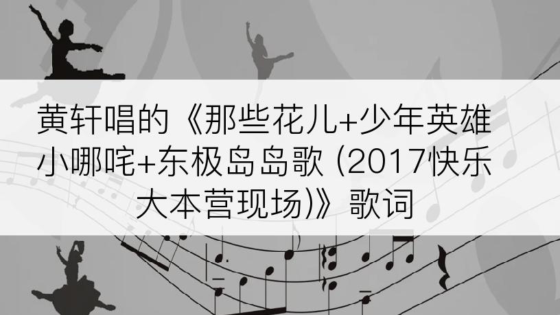 黄轩唱的《那些花儿+少年英雄小哪咤+东极岛岛歌 (2017快乐大本营现场)》歌词