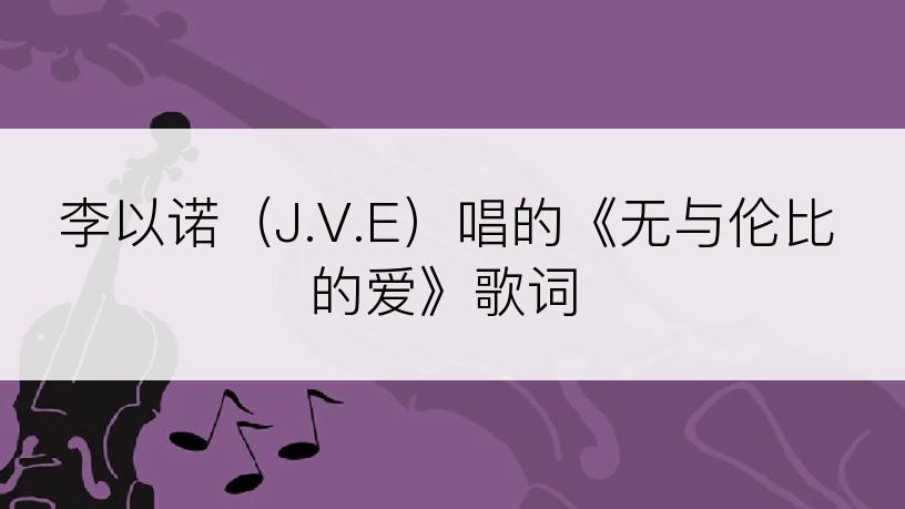 李以诺（J.V.E）唱的《无与伦比的爱》歌词