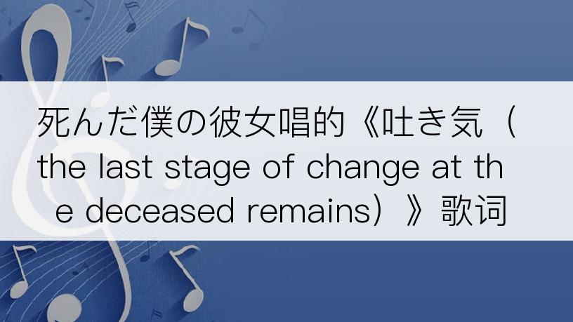 死んだ僕の彼女唱的《吐き気（the last stage of change at the deceased remains）》歌词