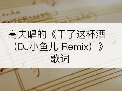 高夫唱的《干了这杯酒（DJ小鱼儿 Remix）》歌词