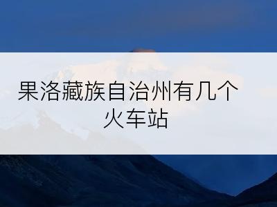 果洛藏族自治州有几个火车站