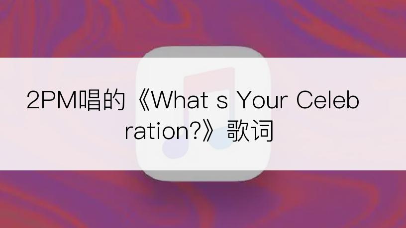 2PM唱的《What s Your Celebration?》歌词