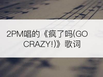 2PM唱的《疯了吗(GO CRAZY!)》歌词