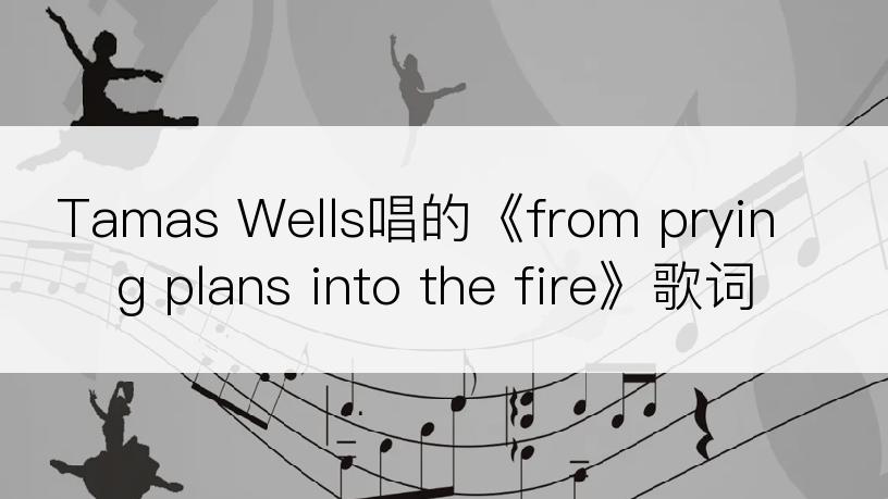 Tamas Wells唱的《from prying plans into the fire》歌词