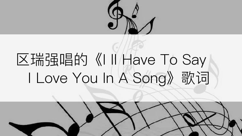 区瑞强唱的《I ll Have To Say I Love You In A Song》歌词