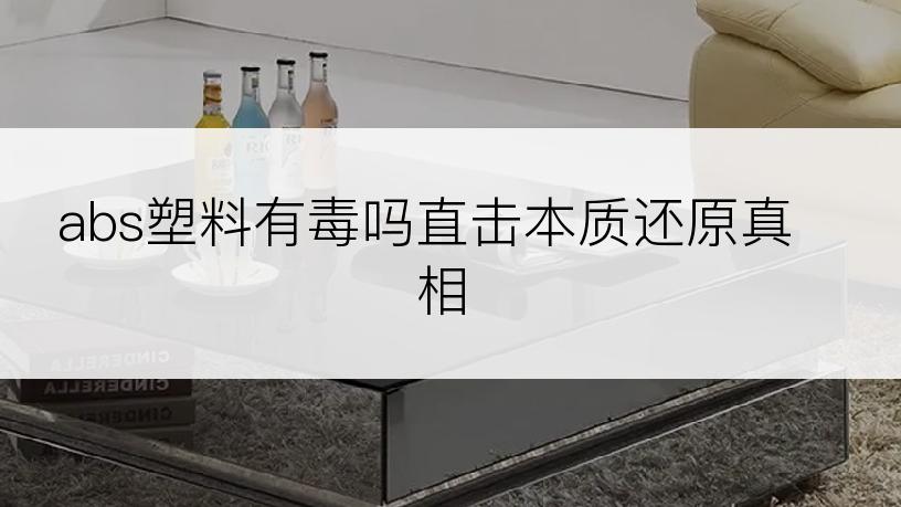 abs塑料有毒吗直击本质还原真相