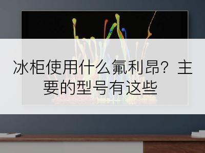 冰柜使用什么氟利昂？主要的型号有这些