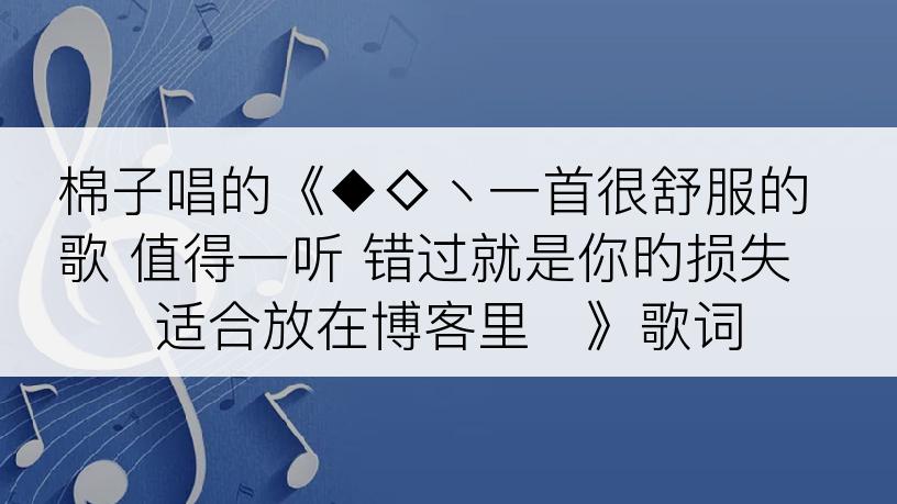 棉子唱的《◆◇丶一首很舒服的歌 值得一听 错过就是你旳损失 适合放在博客里♬》歌词