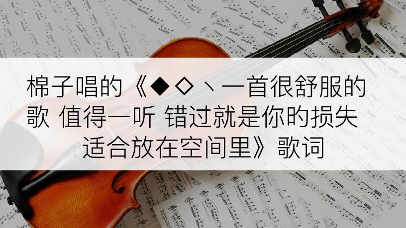 棉子唱的《◆◇丶一首很舒服的歌 值得一听 错过就是你旳损失 适合放在空间里》歌词