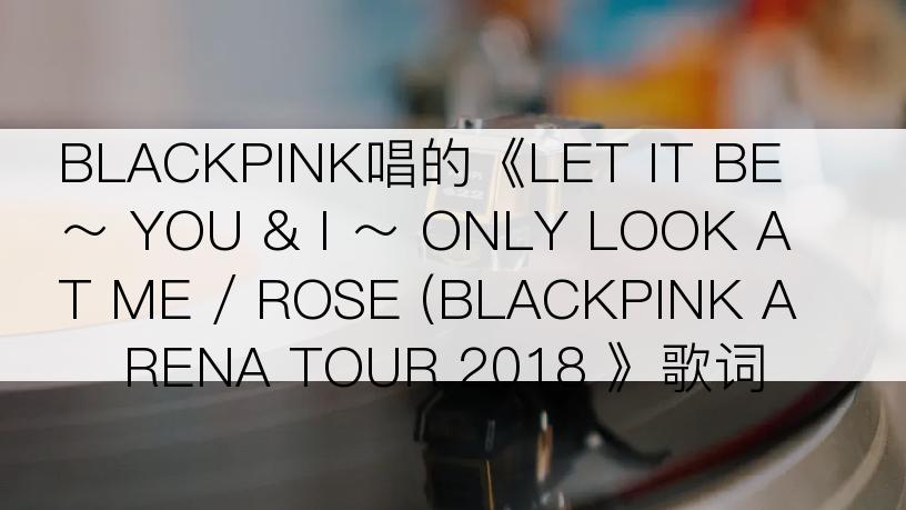 BLACKPINK唱的《LET IT BE ～ YOU & I ～ ONLY LOOK AT ME / ROSE (BLACKPINK ARENA TOUR 2018 》歌词