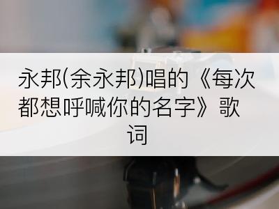 永邦(余永邦)唱的《每次都想呼喊你的名字》歌词