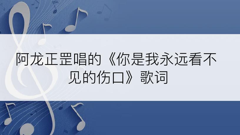 阿龙正罡唱的《你是我永远看不见的伤口》歌词