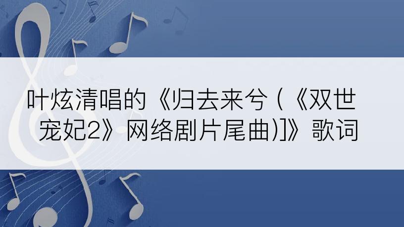 叶炫清唱的《归去来兮 (《双世宠妃2》网络剧片尾曲)]》歌词