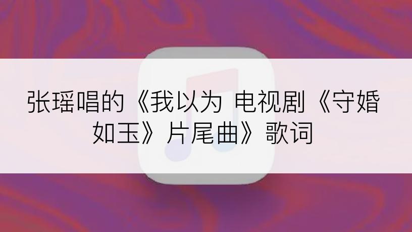 张瑶唱的《我以为 电视剧《守婚如玉》片尾曲》歌词