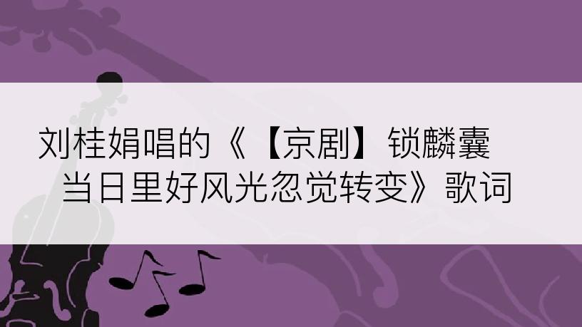 刘桂娟唱的《【京剧】锁麟囊 当日里好风光忽觉转变》歌词