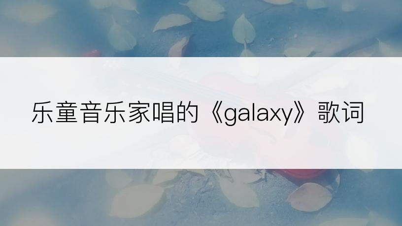 乐童音乐家唱的《galaxy》歌词