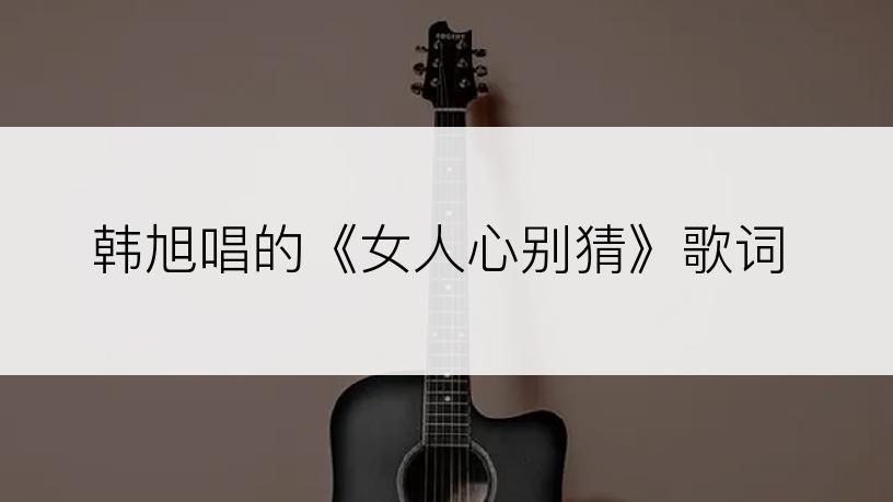 韩旭唱的《女人心别猜》歌词