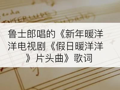 鲁士郎唱的《新年暖洋洋电视剧《假日暖洋洋》片头曲》歌词