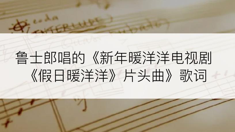 鲁士郎唱的《新年暖洋洋电视剧《假日暖洋洋》片头曲》歌词