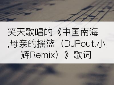 笑天歌唱的《中国南海,母亲的摇篮（DJPout.小辉Remix）》歌词