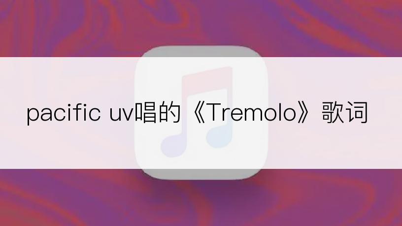 pacific uv唱的《Tremolo》歌词