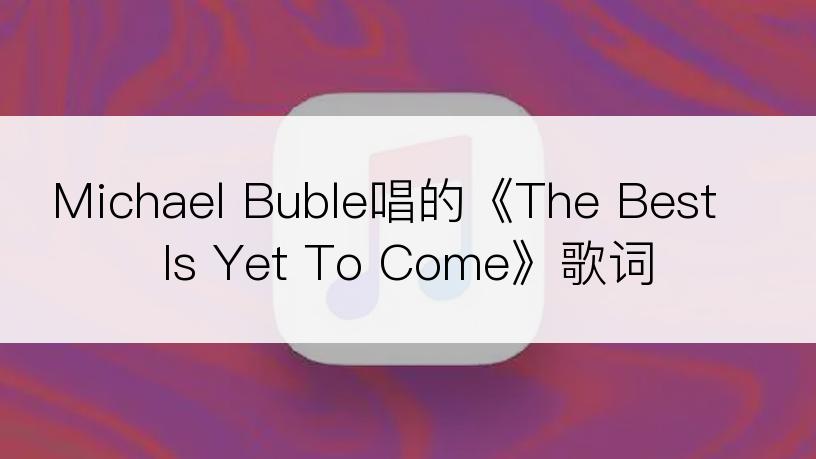 Michael Buble唱的《The Best Is Yet To Come》歌词