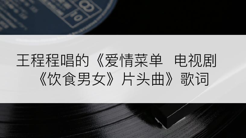 王程程唱的《爱情菜单  电视剧《饮食男女》片头曲》歌词